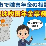 吹田市で障害年金の相談なら｜管轄は吹田年金事務所？社労士が解説